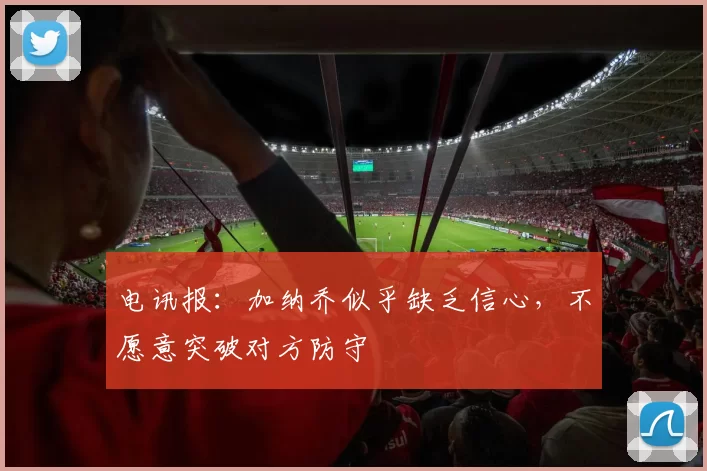 电讯报：加纳乔似乎缺乏信心，不愿意突破对方防守