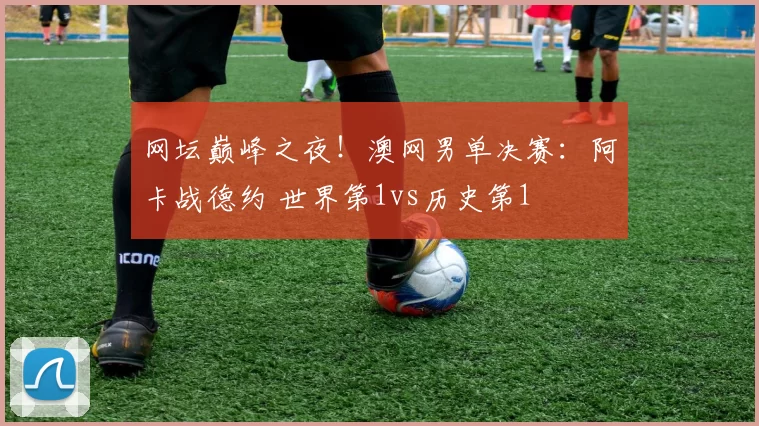 网坛巅峰之夜！澳网男单决赛：阿卡战德约 世界第1vs历史第1